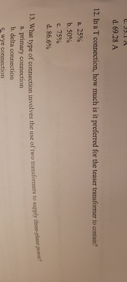 C. 33.1 A
d. 69.28 A
go on Deel box
12. In a T connection, how much is it preferred for the teaser transformer to contain?
a. 25%
b. 50%
c. 75%
d. 86.6%
silny Lups an
13. What type of connection involves the use of two transformers to supply three-phase power?
a. primary connection
b. delta connection
C. wye connection