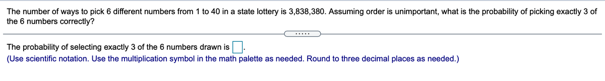 The number of ways to pick 6 different numbers from 1 to 40 in a state lottery is 3,838,380. Assuming order is unimportant, what is the probability of picking exactly 3 of
the 6 numbers correctly?
.....
The probability of selecting exactly 3 of the 6 numbers drawn is.
(Use scientific notation. Use the multiplication symbol in the math palette as needed. Round to three decimal places as needed.)
