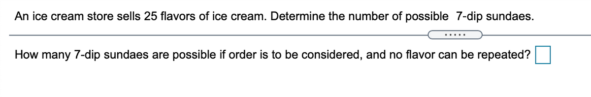 An ice cream store sells 25 flavors of ice cream. Determine the number of possible 7-dip sundaes.
.....
How many 7-dip sundaes are possible if order is to be considered, and no flavor can be repeated?
