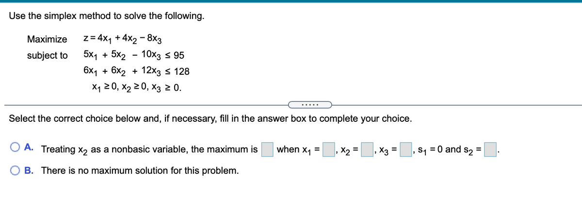 Use the simplex method to solve the following.
Maximize
z = 4x1 + 4x2 - 8x3
subject to
5x1 + 5x2 - 10хз 5 95
6х1 + 6x2 + 12х35 128
X120, х2 2 0, Хз 20.
.....
Select the correct choice below and, if necessary, fill in the answer box to complete your choice.
O A. Treating x2 as a nonbasic variable, the maximum is
when x1 =
X2 =
X3
, s, = 0 and s2 =
%3D
B. There is no maximum solution for this problem.
