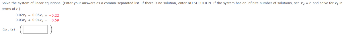 Solve the system of linear equations. (Enter your answers as a comma-separated list. If there is no solution, enter NO SOLUTION. If the system has an infinite number of solutions, set x2 = t and solve for x1 in
terms of t.)
0.02x1 - 0.05x2 = -0.22
0.03x1 + 0.04x2
0.59
(X1, X2) =

