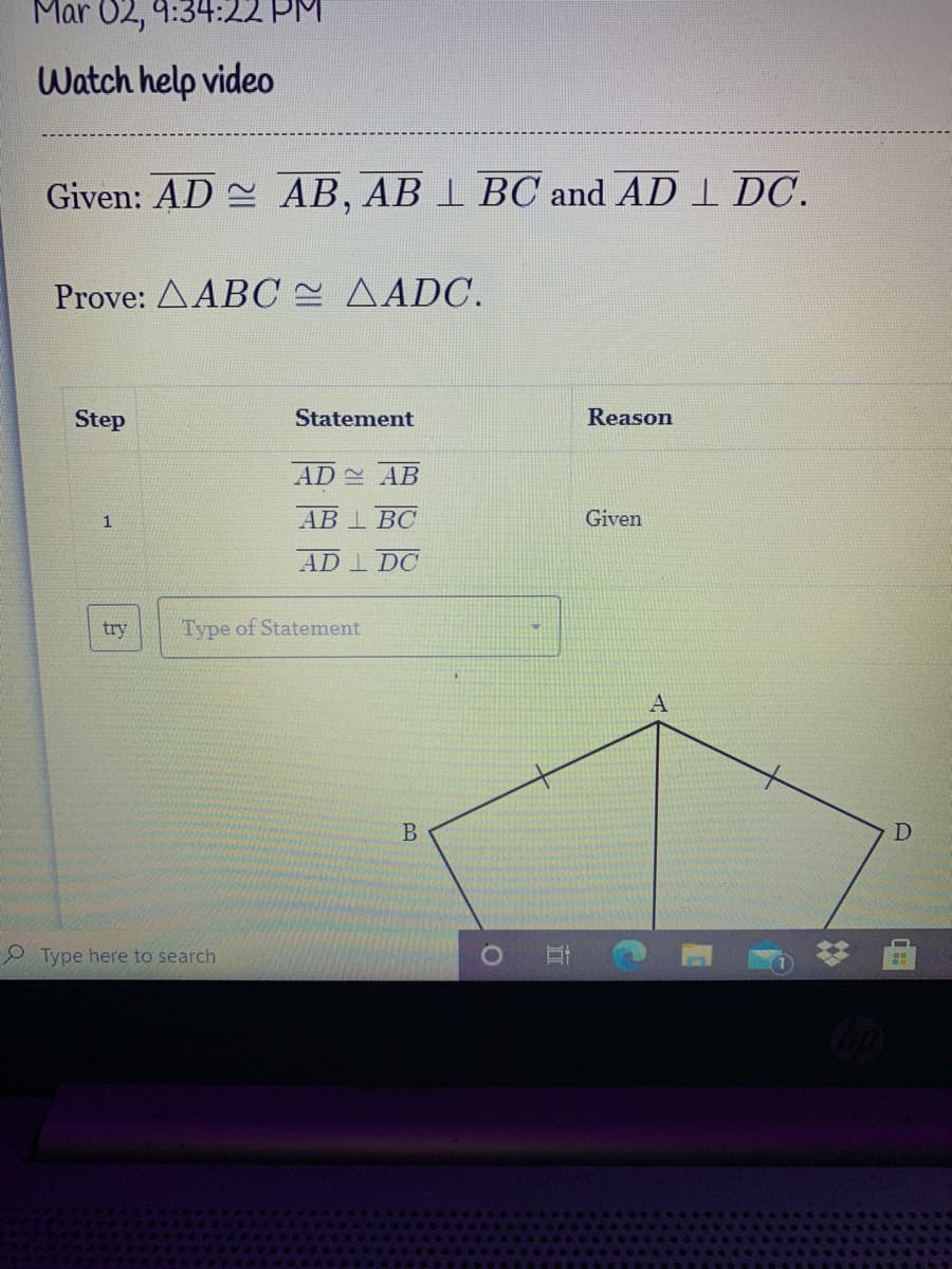 Mar 02, 9:34:22 PM
Watch help video
Given: AD AB, AB 1 BC and AD I DC.
Prove: AABC AADC.
Step
Statement
Reason
AD AB
АВ 1 ВС
Given
AD I DC
try
Type of Statement
B
D
Type here to search
