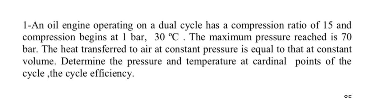 1-An oil engine operating on a dual cycle has a compression ratio of 15 and
compression begins at 1 bar, 30 °C . The maximum pressure reached is 70
bar. The heat transferred to air at constant pressure is equal to that at constant
volume. Determine the pressure and temperature at cardinal points of the
cycle ,the cycle efficiency.
