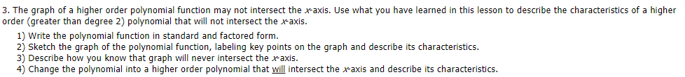 3. The graph of a higher order polynomial function may not intersect the x-axis. Use what you have learned in this lesson to describe the characteristics of a higher
order (greater than degree 2) polynomial that will not intersect the xaxis.
1) Write the polynomial function in standard and factored form.
2) Sketch the graph of the polynomial function, labeling key points on the graph and describe its characteristics.
3) Describe how you know that graph will never intersect the x-axis.
4) Change the polynomial into a higher order polynomial that will intersect the xaxis and describe its characteristics.
