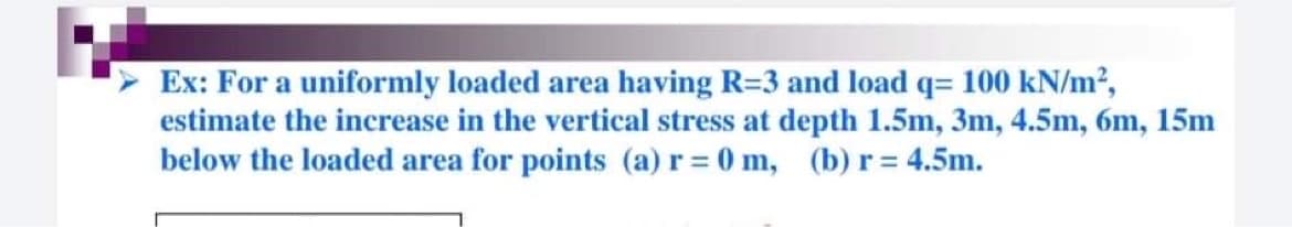 Ex: For a uniformly loaded area having R=3 and load q= 100 kN/m²,
estimate the increase in the vertical stress at depth 1.5m, 3m, 4.5m, 6m, 15m
below the loaded area for points (a) r = 0 m, (b) r = 4.5m.
