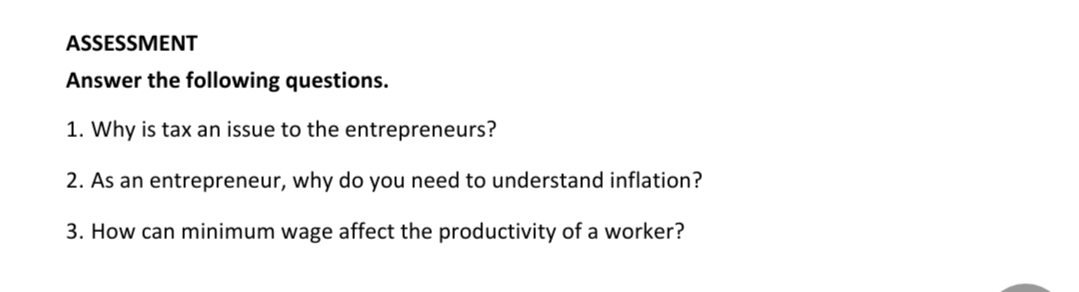 ASSESSMENT
Answer the following questions.
1. Why is tax an issue to the entrepreneurs?
2. As an entrepreneur, why do you need to understand inflation?
3. How can minimum wage affect the productivity of a worker?
