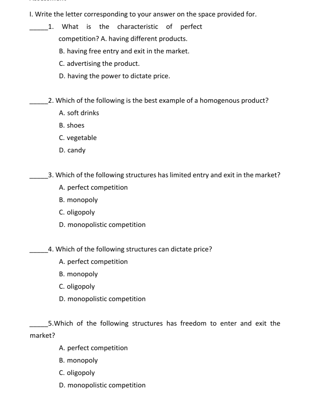 I. Write the letter corresponding to your answer on the space provided for.
1.
What
is
the characteristic of perfect
competition? A. having different products.
B. having free entry and exit in the market.
C. advertising the product.
D. having the power to dictate price.
_2. Which of the following is the best example of a homogenous product?
A. soft drinks
B. shoes
C. vegetable
D. candy
3. Which of the following structures has limited entry and exit in the market?
A. perfect competition
B. monopoly
C. oligopoly
D. monopolistic competition
_4. Which of the following structures can dictate price?
A. perfect competition
B. monopoly
C. oligopoly
D. monopolistic competition
5.Which of the following structures has freedom to enter and exit the
market?
A. perfect competition
B. monopoly
C. oligopoly
D. monopolistic competition
