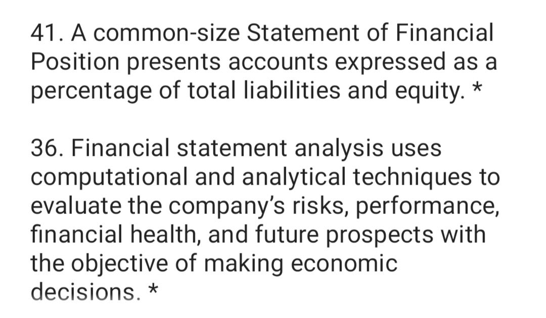 41. A common-size Statement of Financial
Position presents accounts expressed as a
percentage of total liabilities and equity. *
36. Financial statement analysis uses
computational and analytical techniques to
evaluate the company's risks, performance,
financial health, and fu
the objective of making economic
decisions. *
ture prospects with
