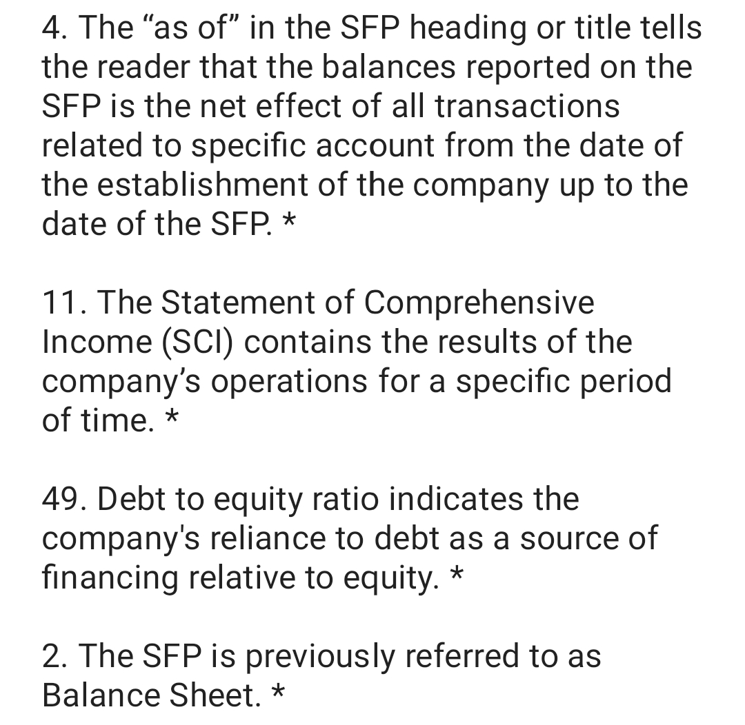 4. The "as of" in the SFP heading or title tells
the reader that the balances reported on the
SFP is the net effect of all transactions
related to specific account from the date of
the establishment of the company up to the
date of the SFP. *
11. The Statement of Comprehensive
Income (SCI) contains the results of the
company's operations for a specific period
of time. *
49. Debt to equity ratio indicates the
company's reliance to debt as a source of
financing relative to equity. *
2. The SFP is previously referred to as
Balance Sheet. *
