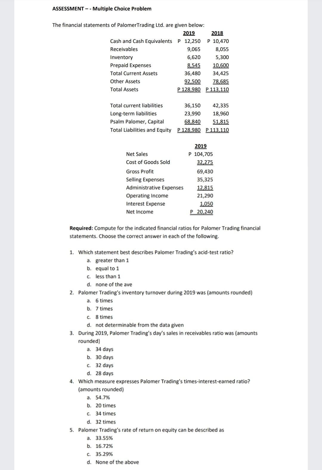 ASSESSMENT -- Multiple Choice Problem
The financial statements of PalomerTrading Ltd. are given below:
2018
P 10,470
2019
Cash and Cash Equivalents P 12,250
Receivables
9,065
8,055
Inventory
6,620
5,300
Prepaid Expenses
8,545
10,600
Total Current Assets
36,480
34,425
Other Assets
78,685
P 128,980 P 113,110
92,500
Total Assets
Total current liabilities
36,150
42,335
Long-term liabilities
23,990
18,960
Psalm Palomer, Capital
68,840
51,815
Total Liabilities and Equity P 128,980 P 113,110
2019
Net Sales
P 104,705
Cost of Goods Sold
32,275
Gross Profit
69,430
Selling Expenses
35,325
Administrative Expenses
12,815
Operating Income
21,290
Interest Expense
1,050
Net Income
Р 20,240
Required: Compute for the indicated financial ratios for Palomer Trading financial
statements. Choose the correct answer in each of the following.
1. Which statement best describes Palomer Trading's acid-test ratio?
a. greater than 1
b. equal to 1
c. less than 1
d. none of the ave
2. Palomer Trading's inventory turnover during 2019 was (amounts rounded)
a. 6 times
b. 7 times
C. 8 times
d. not determinable from the data given
3. During 2019, Palomer Trading's day's sales in receivables ratio was (amounts
rounded)
a. 34 days
b. 30 days
c. 32 days
d. 28 days
4. Which measure expresses Palomer Trading's times-interest-earned ratio?
(amounts rounded)
а. 54.7%
b. 20 times
c. 34 times
d. 32 times
5. Palomer Trading's rate of return on equity can be described as
а. 33.55%
b. 16.72%
c. 35.29%
d. None of the above
