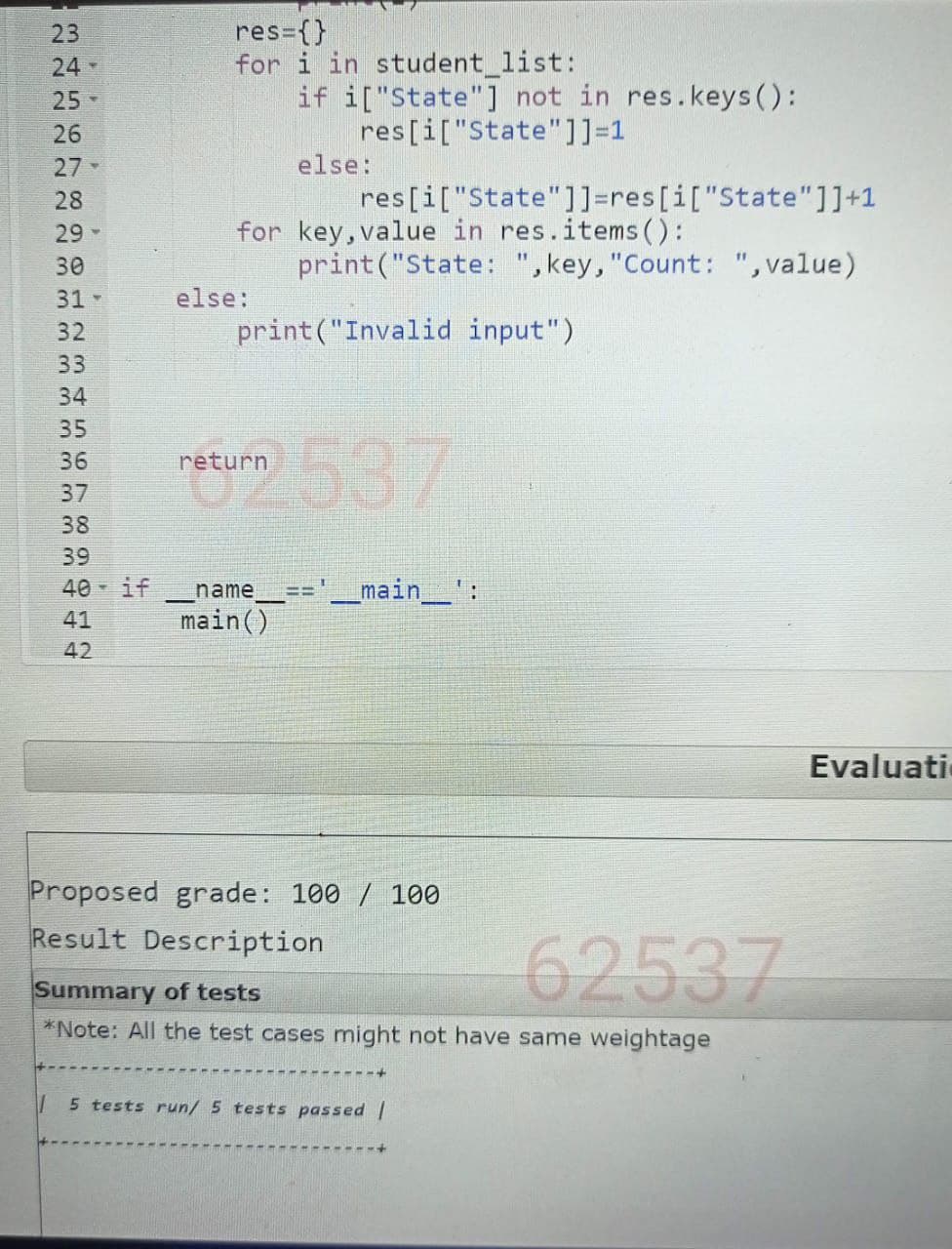 23
24-
25->
26
27-
28
29
34561∞
33
34
22222223mm mm mm
35
36
37
30
31->
else:
res={}
for i in student_list:
if i["State"] not in res.keys():
res [i["State"]]=1
else:
res [i["State"]]=res [i["State"]]+1
for key, value in res.items():
print("State: ", key, "Count: ", value)
print("Invalid input")
eturn 637
38
39
40 - if
41
42
_name___== '____main__':
main()
Proposed grade: 100 / 100
Result Description
Summary of tests
62537
*Note: All the test cases might not have same weightage
5 tests run/ 5 tests passed |
Evaluati