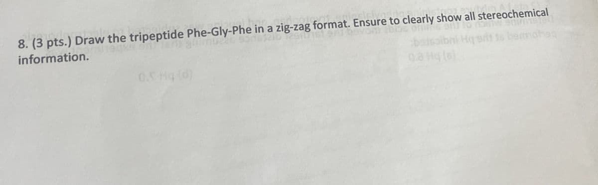 8. (3 pts.) Draw the tripeptide Phe-Gly-Phe in a zig-zag format. Ensure to clearly show all stereochemical
information.
0.5 Hq (d)
0.3 Hq