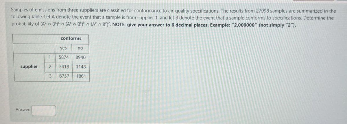 Samples of emissions from three suppliers are classified for conformance to air-quality specifications. The results from 27998 samples are summarized in the
following table. Let A denote the event that a sample is from supplier 1, and let B denote the event that a sample conforms to specifications. Determine the
probability of (An B
(An B. NOTE: give your answer to 6 decimal places. Example: "2.000000" (not simply "2").
(A
B
conforms
yes
no
1
5874
8940
supplier
2
3418
1148
3
6757
1861
Answer: