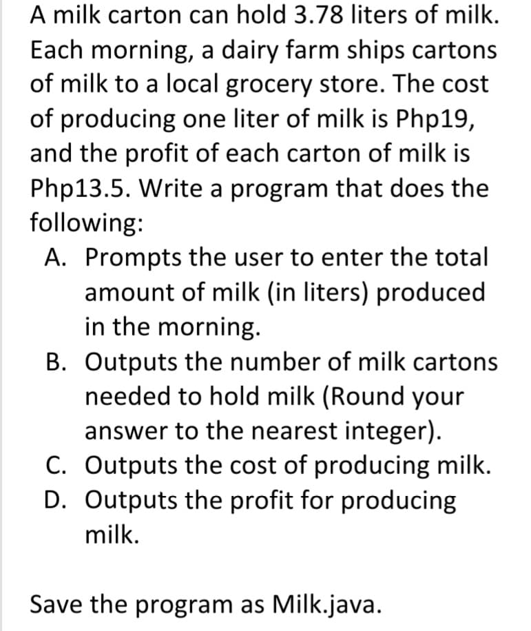 A milk carton can hold 3.78 liters of milk.
Each morning, a dairy farm ships cartons
of milk to a local grocery store. The cost
of producing one liter of milk is Php19,
and the profit of each carton of milk is
Php13.5. Write a program that does the
following:
A. Prompts the user to enter the total
amount of milk (in liters) produced
in the morning.
B. Outputs the number of milk cartons
needed to hold milk (Round your
answer to the nearest integer).
C. Outputs the cost of producing milk.
D. Outputs the profit for producing
milk.
Save the program as Milk.java.
