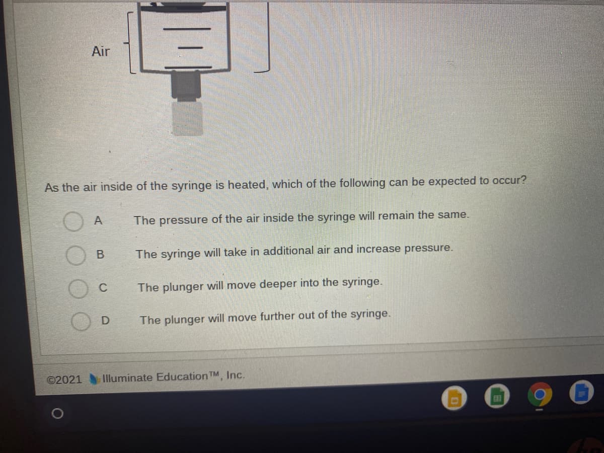 Air
As the air inside of the syringe is heated, which of the following can be expected to occur?
The pressure of the air inside the syringe will remain the same.
The syringe will take in additional air and increase pressure.
C
The plunger will move deeper into the syringe.
D
The plunger will move further out of the syringe.
©2021 Illuminate Education TM Inc.
田
