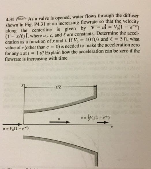 4.31 As a valve is opened, water flows through the diffuser
shown in Fig. P4.31 at an increasing flowrate so that the velocity
along the centerline is given by V ui = V(1-e
(1 - x/€) i, where u, c, and € are constants. Determine the accel-
eration as a function of x and t. If Vo = 10 ft/s and e = 5 ft, what
value of c (other than c 0) is needed to make the acceleration zero
for any x at i =1 s? Explain how the acceleration can be zero if the
flowrate is increasing with time.
%3D
%3D
%3D
e12 -
u = Vo(1 -e)
