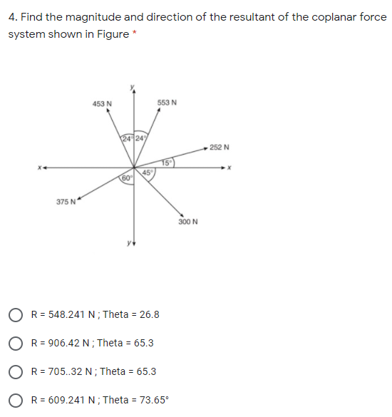 4. Find the magnitude and direction of the resultant of the coplanar force
system shown in Figure *
453 N
553 N
24 24
252 N
45
60
375 N
300 N
O R= 548.241 N; Theta = 26.8
O R= 906.42 N; Theta = 65.3
O R= 705..32 N ; Theta = 65.3
O R= 609.241 N; Theta = 73.65°
