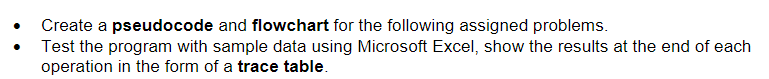 Create a pseudocode and flowchart for the following assigned problems.
Test the program with sample data using Microsoft Excel, show the results at the end of each
operation in the form of a trace table.
