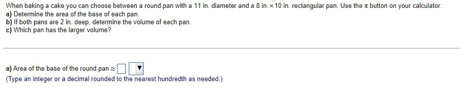 When baking a cake you can choose between a round pan with a 11 in. diameter and a 8 in. x 10 in. rectangular pan. Use the button on your calculator.
a) Determine the area of the base of each pan.
b) If both pans are 2 in. deep, determine the volume of each pan.
c) Which pan has the larger volume?
a) Area of the base of the round pan
(Type an integer or a decimal rounded to the nearest hundredth as needed.)