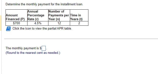 Determine the monthly payment for the installment loan.
Number of
Annual
Percentage
Payments per Time in
Year (n)
Years (t)
12
2
Amount
Financed (P) Rate (r)
$700
4.5%
Click the icon to view the partial APR table.
The monthly payment is $
(Round to the nearest cent as needed.)