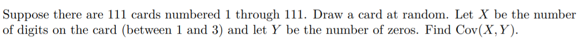 Suppose there are 111 cards numbered 1 through 111. Draw a card at random. Let X be the number
of digits on the card (between 1 and 3) and let Y be the number of zeros. Find Cov(X,Y).
