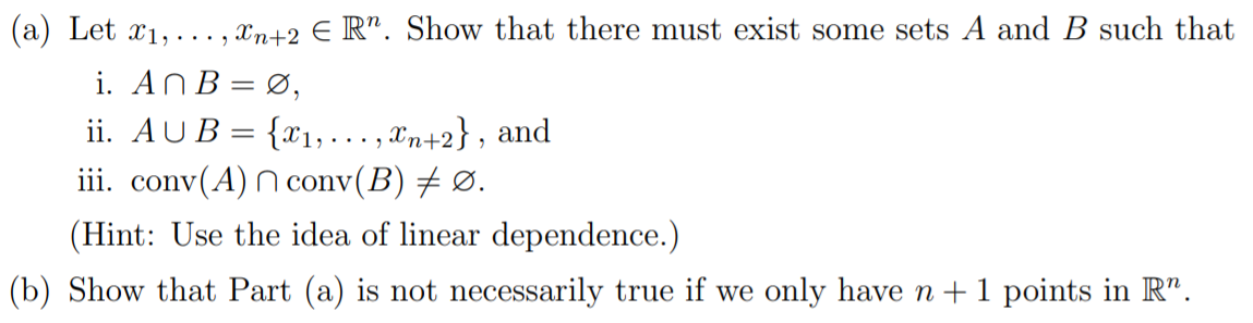 (a) Let x1,· ..,
Xn+2 € R". Show that there must exist some sets A and B such that
i. ANB= Ø,
ii. AUB = {x1, ... , Xn+2} , and
iii. conv(A) N conv(B) # Ø.
(Hint: Use the idea of linear dependence.)
(b) Show that Part (a) is not necessarily true if we only have n +1 points in R".
