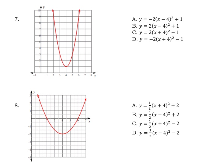 A. y = -2(x – 4)² + 1
B. y = 2(x – 4)² + 1
C. y = 2(x + 4)² – 1
D. y = -2(x + 4)² – 1
7.
2 3 4
A. y = (x + 4)2 + 2
B. y =÷(x – 4)² + 2
C. y =(x + 4)2 - 2
D. y = ÷(x – 4)² – 2
8.
%3D
