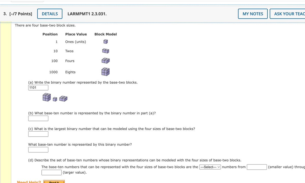 3. [-/7 Points]
DETAILS
There are four base-two block sizes.
Position
1
10
100
Need Help?
1000
LARMPMT1 2.3.031.
Place Value Block Model
Ones (units)
Twos
Fours
(a) Write the binary number represented by the base-two blocks.
1101
Eights
(b) What base-ten number is represented by the binary number in part (a)?
Read It
(c) What is the largest binary number that can be modeled using the four sizes of base-two blocks?
What base-ten number is represented by this binary number?
(d) Describe the set of base-ten numbers whose binary representations can be modeled with the four sizes of base-two blocks.
The base-ten numbers that can be represented with the four sizes of base-two blocks are the|---Select--- ✓ numbers from
(larger value).
MY NOTES
ASK YOUR TEAC
(smaller value) throug