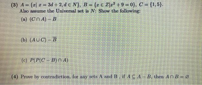 (3) A = {r| x = 3d + 2, d e N}, B = {r € Z]a² + 9 = 0}, C = {1,5}.
Also assume the Universal set is N: Show the following:
%3D
(a) (CnA) – B
(b) (AUC) – B
(c) P(P(C – B) n A)
(4) Prove by contradiction, for any sets A and B, if A CA- B, then AnB = ø
