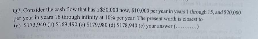 Q7. Consider the cash flow that has a $50,000 now, $10,000 per year in years 1 through 15, and $20,000
per year in years 16 through infinity at 10% per year. The present worth is closest to
(a) $173,940 (b) $169,490 (c) $179,980 (d) $178,940 (e) your answer (............)
bog