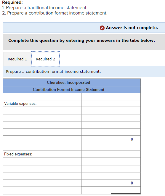 Required:
1. Prepare a traditional income statement.
2. Prepare a contribution format income statement.
Complete this question by entering your answers in the tabs below.
Required 1 Required 2
Prepare a contribution format income statement.
Cherokee, Incorporated
Contribution Format Income Statement
Variable expenses:
Answer is not complete.
Fixed expenses:
0
0