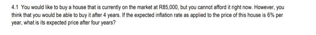 4.1 You would like to buy a house that is currently on the market at R85,000, but you cannot afford it right now. However, you
think that you would be able to buy it after 4 years. If the expected inflation rate as applied to the price of this house is 6% per
year, what is its expected price after four years?