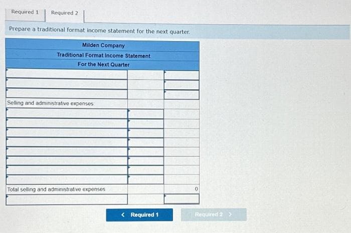 Required 1 Required 2
Prepare a traditional format income statement for the next quarter.
Milden Company
Traditional Format Income Statement
For the Next Quarter
Selling and administrative expenses
Total selling and administrative expenses
< Required 1
0
Required 2 >