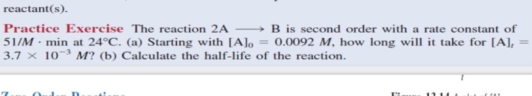 reactant(s).
Practice Exercise The reaction 2A
→ B is second order with a rate constant of
51/M · min at 24°C. (a) Starting with [A]o = 0.0092 M, how long will it take for [A], =
3.7 x 10¬3 M? (b) Calculate the half-life of the reaction.
