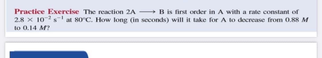 Practice Exercise The reaction 2A – → B is first order in A with a rate constant of
2.8 X 10-2 s at 80°C. How long (in seconds) will it take for A to decrease from 0.88 M
to 0.14 M?
