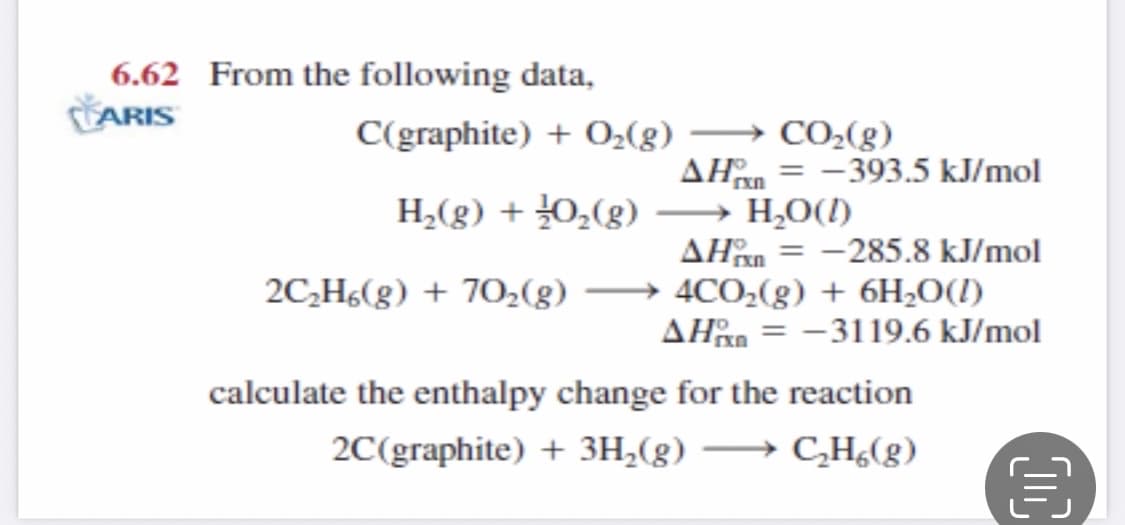 6.62 From the following data,
ARIS
CO-(g)
AHn = -393.5 kJ/mol
→ H,O(I)
AHn = -285.8 kJ/mol
→ 4CO,(g) + 6H;O(1I)
AHan = -3119.6 kJ/mol
C(graphite) + O2(g)
H2(g) + 0,(g)
2C,H6(g) + 70,(g)
calculate the enthalpy change for the reaction
2C(graphite) + 3H,(g) –→ C,H¿(g)
