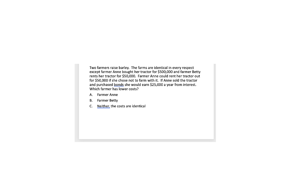 Two farmers raise barley. The farms are identical in every respect
except farmer Anne bought her tractor for $500,000 and farmer Betty
rents her tractor for $50,000. Farmer Anne could rent her tractor out
for $50,000 if she chose not to farm with it. If Anne sold the tractor
and purchased bonds she would earn $25,000 a year from interest.
Which farmer has lower costs?
A.
B.
C.
Farmer Anne
Farmer Betty
Neither, the costs are identical