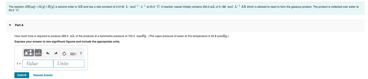 25.0 °C.
The reaction AB(aq)→A(g)+B(g) is second order in AB and has a rate constant of 0.0140 L- mol-.s- at 25.0 °C. A reaction vessel initially contains 250.0 mL of 0.188 mol - L- AB which is allowed to react to form the gaseous product. The product is collected over water at
• Part A
How much time is required to produce 289.0 mL of the products at a barometric pressure of 725.5 mmHg - (The vapor pressure of water at this temperature is 23.8 mmHg.)
Express your answer to two significant figures and include the appropriate units.
Value
Units
t=
Submit
Request Answer
