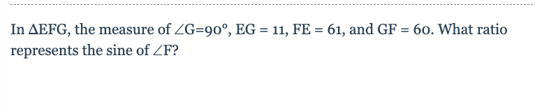 In triangle EFG, the measure of ∠G is 90°, EG = 11, FE = 61, and GF = 60. What ratio represents the sine of ∠F?

### Explanation:
In this problem, you are given a right triangle, EFG, where:
- ∠G is the right angle, measuring 90°.
- The lengths of the sides are:
  - EG = 11
  - FE = 61
  - GF = 60

To find the sine of ∠F (sin F), you will use the definition of the sine function for a right triangle, which is the ratio of the length of the side opposite the angle to the length of the hypotenuse.

### Details:
1. **Opposite Side to ∠F (GF)**: The side opposite to ∠F is GF, which is given as 60.
2. **Hypotenuse (FE)**: The hypotenuse of the triangle is the side opposite the right angle, which is FE, given as 61.

### Sine Calculation:
\[ \sin F = \frac{\text{Opposite Side (GF)}}{\text{Hypotenuse (FE)}} \]

Plugging in the given values:
\[ \sin F = \frac{60}{61} \]

Thus, the ratio that represents the sine of ∠F is \( \frac{60}{61} \).