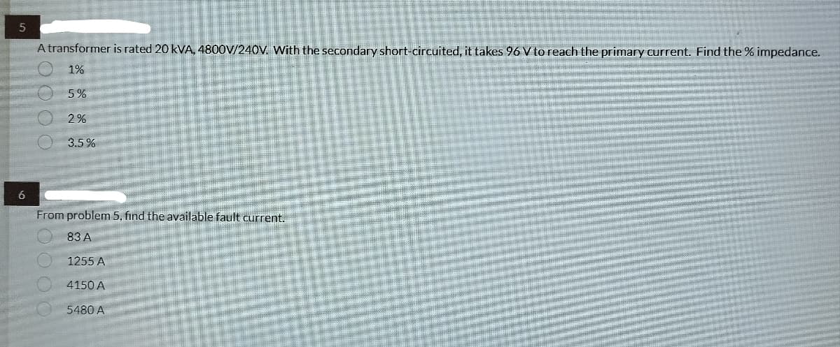 5
6
A transformer is rated 20 kVA, 4800V/240V. With the secondary short-circuited, it takes 96 V to reach the primary current. Find the % impedance.
1%
5%
2%
3.5%
From problem 5, find the available fault current.
83 A
1255 A
4150 A
5480 A