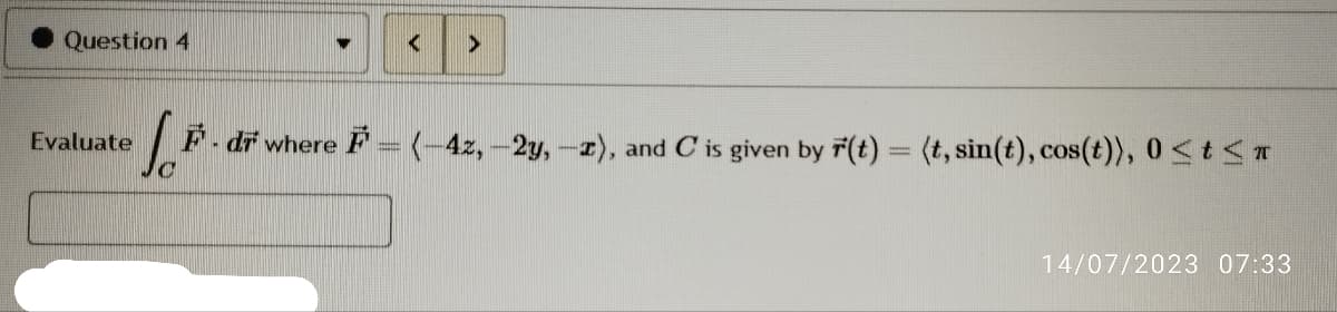 Question 4
Evaluate
<
>
S.F F - dr where F = (-42,-2y, -2), and C is given by F(t) = (t, sin(t), cos(t)), 0≤ t ≤r
14/07/2023 07:33