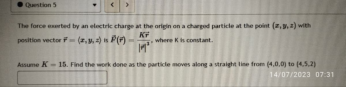 Question 5
<
The force exerted by an electric charge at the origin on a charged particle at the point (x, y, z) with
KF
position vector 7 = (x, y, z) is F (7) — where K is constant.
3²
Assume K = 15. Find the work done as the particle moves along a straight line from (4,0,0) to (4,5,2)
14/07/2023 07:31