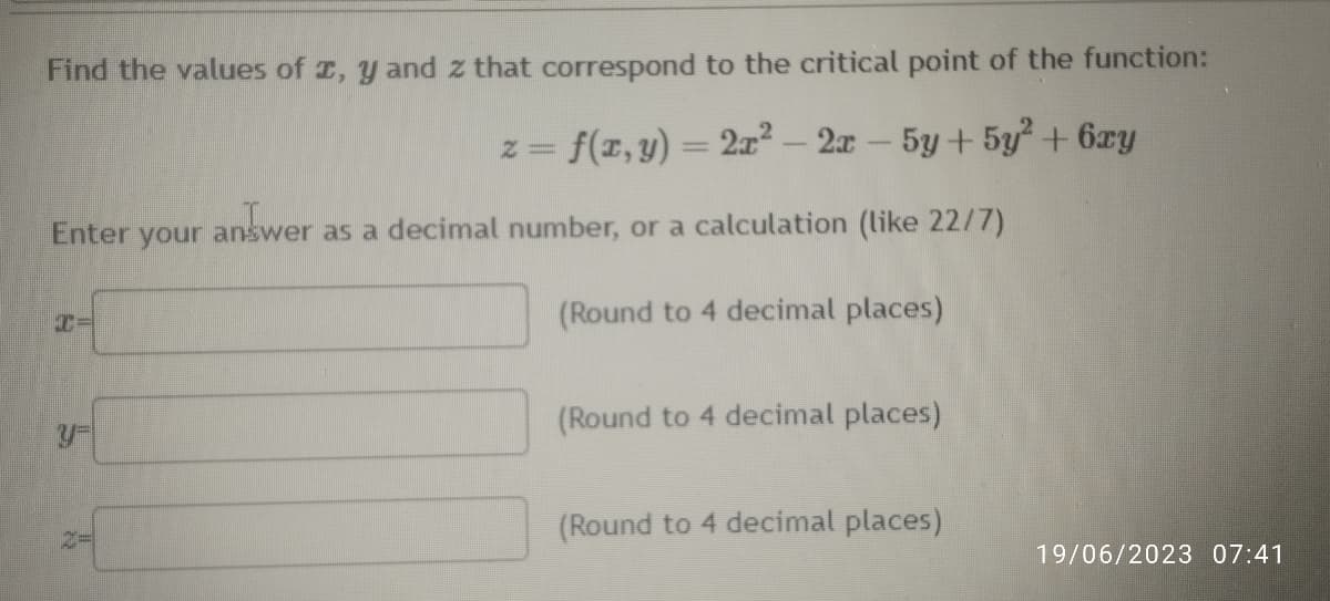 Find the values of x, y and z that correspond to the critical point of the function:
z = f(x, y) = 2x² - 2x - 5y + 5y² + 6xy
Enter your answer as a decimal number, or a calculation (like 22/7)
(Round to 4 decimal places)
(Round to 4 decimal places)
(Round to 4 decimal places)
19/06/2023 07:41