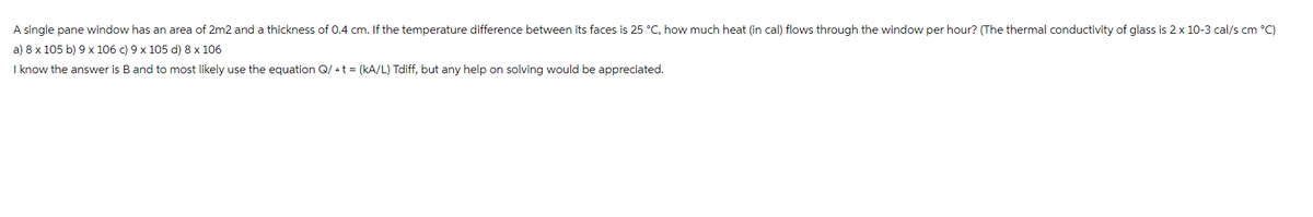 A single pane window has an area of 2m2 and a thickness of 0.4 cm. If the temperature difference between its faces is 25 °C, how much heat (in cal) flows through the window per hour? (The thermal conductivity of glass is 2 x 10-3 cal/s cm °C)
a) 8 x 105 b) 9 x 106 c) 9 x 105 d) 8 x 106
I know the answer is B and to most likely use the equation Q/t = (kA/L) Tdiff, but any help on solving would be appreciated.