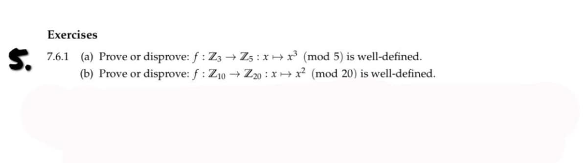 Exercises
7.6.1 (a) Prove or disprove: f: Z3 →→ Z5: x x³ (mod 5) is well-defined.
(b) Prove or disprove: f: Z10 → Z20:xx² (mod 20) is well-defined.