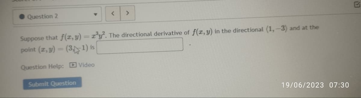 Question 2
Y
Submit Question
<
>
Suppose that f(x, y) = x³y². The directional derivative of f(x,y) in the directional (1, -3) and at the
point (x, y) = (3,1) is
Question Help:
Video
19/06/2023 07:30