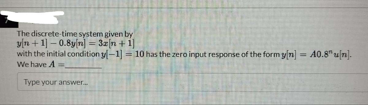 The discrete-time system given by
y[n+1] – 0.8y[n] = 3x[n + 1]
#
with the initial condition y[−1] = 10 has the zero input response of the form y[n] = 40.8¹u[n].
#
We have A
Type your answer...