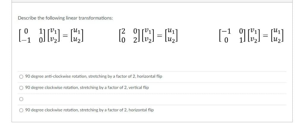 Describe the following linear transformations:
1₁ [₂]=[2₂]
[]=[]
O 90 degree anti-clockwise rotation, stretching by a factor of 2, horizontal flip
O 90 degree clockwise rotation, stretching by a factor of 2, vertical flip
O 90 degree clockwise rotation, stretching by a factor of 2, horizontal flip
[-₂]