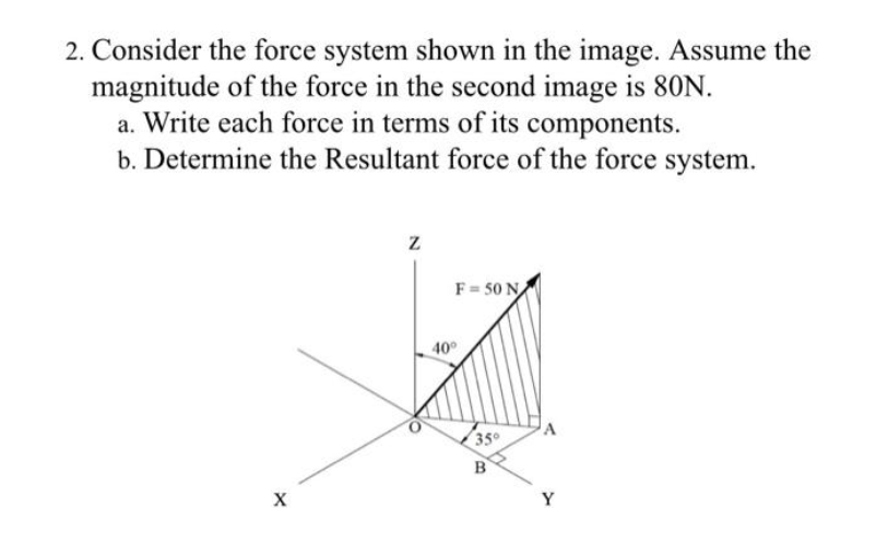 2. Consider the force system shown in the image. Assume the
magnitude of the force in the second image is 80N.
a. Write each force in terms of its components.
b. Determine the Resultant force of the force system.
X
Z
F=50 N
40°
35°
B
Y