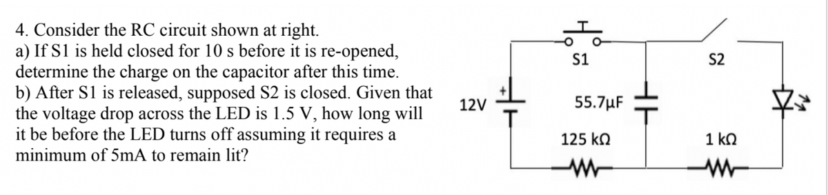 4. Consider the RC circuit shown at right.
a) If S1 is held closed for 10 s before it is re-opened,
determine the charge on the capacitor after this time.
b) After S1 is released, supposed S2 is closed. Given that
the voltage drop across the LED is 1.5 V, how long will
it be before the LED turns off assuming it requires a
minimum of 5mA to remain lit?
12V
T
S1
55.7μF
125 ΚΩ
www
S2
1 ΚΩ
www